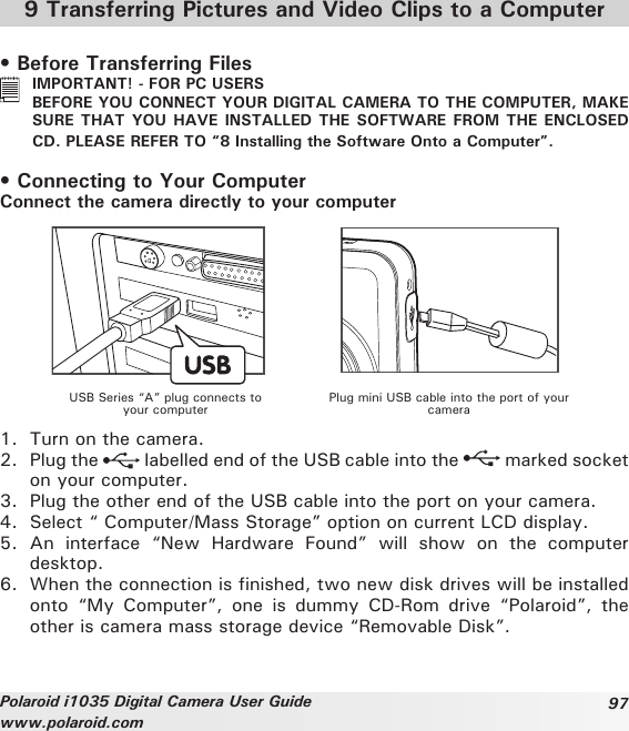 97Polaroid i1035 Digital Camera User Guidewww.polaroid.com9 Transferring Pictures and Video Clips to a Computer• Before Transferring Files  IMPORTANT! - FOR PC USERS  BEFORE YOU CONNECT YOUR DIGITAL CAMERA TO THE COMPUTER, MAKE SURE THAT  YOU HAVE INSTALLED THE SOFTWARE  FROM THE ENCLOSED CD. PLEASE REFER TO “8 Installing the Software Onto a Computer”.• Connecting to Your ComputerConnect the camera directly to your computerUSB Series “A” plug connects to your computer Plug mini USB cable into the port of your camera1.  Turn on the camera.2.  Plug the   labelled end of the USB cable into the   marked socket on your computer.3.  Plug the other end of the USB cable into the port on your camera.4.  Select “ Computer/Mass Storage” option on current LCD display.5.  An  interface  “New  Hardware  Found”  will  show  on  the  computer desktop.6.  When the connection is finished, two new disk drives will be installed onto  “My  Computer”,  one  is  dummy  CD-Rom  drive  “Polaroid”,  the other is camera mass storage device “Removable Disk”.