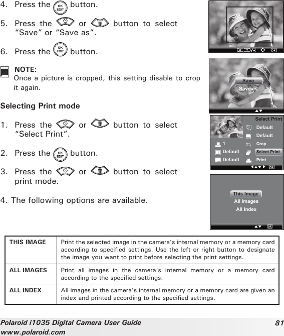 81Polaroid i1035 Digital Camera User Guidewww.polaroid.com4.  Press the   button.5.  Press  the    or    button  to  select “Save” or “Save as”.SaveSave as6.  Press the   button.   NOTE:Once a picture is cropped, this setting disable to crop it again.Selecting Print mode1.  Press  the    or    button  to  select “Select Print”.This Image All Images All Index1DefaultDefaultSelect PrintDefaultDefaultCropSelect PrintPrint2.  Press the   button.3.  Press  the    or    button  to  select print mode.4. The following options are available.THIS IMAGE Print the selected image in the camera’s internal memory or a memory card according to specified settings. Use the left or right button to designate the image you want to print before selecting the print settings.ALL IMAGES Print  all  images  in  the  camera’s  internal  memory  or  a  memory  card according to the specified settings.ALL INDEX All images in the camera’s internal memory or a memory card are given an index and printed according to the specified settings.