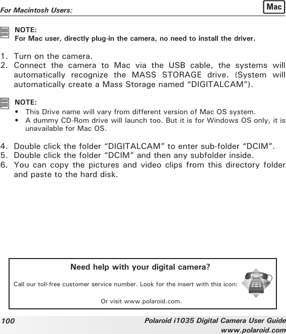 100 Polaroid i1035 Digital Camera User Guidewww.polaroid.comFor Macintosh Users:  Mac   NOTE:   For Mac user, directly plug-in the camera, no need to install the driver.1.  Turn on the camera.2.  Connect  the  camera  to  Mac  via  the  USB  cable,  the  systems  will automatically  recognize  the  MASS  STORAGE  drive.  (System  will automatically create a Mass Storage named “DIGITALCAM”).   NOTE: • This Drive name will vary from different version of Mac OS system.•  A dummy CD-Rom drive will launch too. But it is for Windows OS only, it is unavailable for Mac OS.4.  Double click the folder “DIGITALCAM” to enter sub-folder “DCIM”.5.  Double click the folder “DCIM” and then any subfolder inside.6.  You can copy the pictures and video clips from this directory folder and paste to the hard disk.Need help with your digital camera?Call our toll-free customer service number. Look for the insert with this icon:Or visit www.polaroid.com.