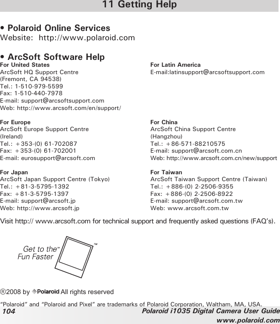 104 Polaroid i1035 Digital Camera User Guidewww.polaroid.com11 Getting Help• Polaroid Online ServicesWebsite:  http://www.polaroid.com• ArcSoft Software HelpFor United States  For Latin AmericaArcSoft HQ Support Centre  E-mail:latinsupport@arcsoftsupport.com(Fremont, CA 94538) Tel.: 1-510-979-5599  Fax: 1-510-440-7978E-mail: support@arcsoftsupport.comWeb: http://www.arcsoft.com/en/support/For Europe  For ChinaArcSoft Europe Support Centre   ArcSoft China Support Centre(Ireland)    (Hangzhou)Tel.: +353-(0) 61-702087  Tel.: +86-571-88210575Fax: +353-(0) 61-702001  E-mail: support@arcsoft.com.cnE-mail: eurosupport@arcsoft.com  Web: http://www.arcsoft.com.cn/new/supportFor Japan   For TaiwanArcSoft Japan Support Centre (Tokyo)  ArcSoft Taiwan Support Centre (Taiwan)Tel.: +81-3-5795-1392  Tel.: +886-(0) 2-2506-9355Fax: +81-3-5795-1397  Fax: +886-(0) 2-2506-8922E-mail: support@arcsoft.jp  E-mail: support@arcsoft.com.twWeb: http://www.arcsoft.jp  Web: www.arcsoft.com.twVisit http:// www.arcsoft.com for technical support and frequently asked questions (FAQ’s).®2008 by   All rights reserved “Polaroid” and “Polaroid and Pixel” are trademarks of Polaroid Corporation, Waltham, MA, USA.