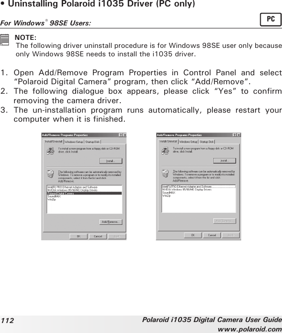 112 Polaroid i1035 Digital Camera User Guidewww.polaroid.com• Uninstalling Polaroid i1035 Driver (PC only)For Windows® 98SE Users:  PC   NOTE:  The following driver uninstall procedure is for Windows 98SE user only because only Windows 98SE needs to install the i1035 driver.1.  Open  Add/Remove  Program  Properties  in  Control  Panel  and  select  “Polaroid Digital Camera” program, then click “Add/Remove”.2.  The  following  dialogue  box  appears,  please  click  “Yes”  to  confirm removing the camera driver.3.  The  un-installation  program  runs  automatically,  please  restart  your computer when it is finished.