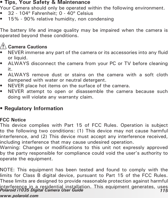 115Polaroid i1035 Digital Camera User Guidewww.polaroid.com• Tips, Your Safety &amp; MaintenanceYour Camera should only be operated within the following environment.•  32 - 104º Fahrenheit; 0 - 40º Celsius•  15% - 90% relative humidity, non condensingThe battery life and image quality may be impaired when the camera is operated beyond these conditions. Camera Cautions•  NEVER immerse any part of the camera or its accessories into any fluid or liquid.•  ALWAYS disconnect the camera from your PC or TV before cleaning it.•  ALWAYS  remove  dust  or  stains  on  the  camera  with  a  soft  cloth dampened with water or neutral detergent.•  NEVER place hot items on the surface of the camera.•  NEVER  attempt  to  open  or  disassemble  the  camera  because  such doing will violate any warranty claim.• Regulatory InformationFCC NoticeThis  device  complies  with  Part  15  of  FCC  Rules.  Operation  is  subject to the following two conditions: (1) This device may not cause harmful interference, and (2) This device must accept any interference received, including interference that may cause undesired operation.Warning:  Changes  or  modifications  to  this  unit  not  expressly  approved by the party responsible for compliance could void the user’s authority to operate the equipment.NOTE:  This  equipment  has  been  tested  and  found  to  comply  with  the limits for Class  B  digital device, pursuant to Part  15  of the FCC Rules. These limits are designed to provide reasonable protection against harmful interference in a residential installation. This equipment generates, uses 