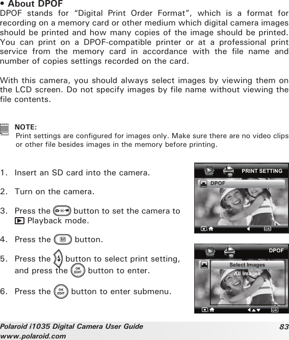 83Polaroid i1035 Digital Camera User Guidewww.polaroid.com• About DPOF DPOF  stands  for  “Digital  Print  Order  Format”,  which  is  a  format  for recording on a memory card or other medium which digital camera images should be printed and how many copies of the image should be printed. You  can  print  on  a  DPOF-compatible  printer  or  at  a  professional  print service  from  the  memory  card  in  accordance  with  the  file  name  and number of copies settings recorded on the card.With this camera, you should always select images by viewing them on the LCD screen. Do not specify images by file name without viewing the file contents.   NOTE:  Print settings are configured for images only. Make sure there are no video clips or other file besides images in the memory before printing. 1.  Insert an SD card into the camera.2.  Turn on the camera.3.  Press the   button to set the camera to  Playback mode.4.  Press the   button. 5.  Press the   button to select print setting, and press the   button to enter.6.  Press the   button to enter submenu.PRINT SETTINGDPOFDPOFSelect ImagesAll Images