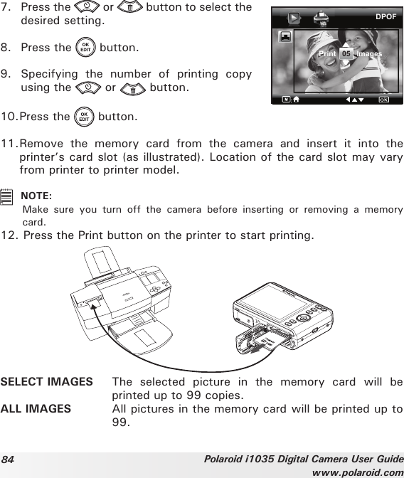 84 Polaroid i1035 Digital Camera User Guidewww.polaroid.com7.  Press the   or   button to select the desired setting.8.  Press the   button.9.  Specifying  the  number  of  printing  copy using the   or   button.DPOFPrint   05   Images10. Press the   button.11. Remove  the  memory  card  from  the  camera  and  insert  it  into  the printer’s card slot (as illustrated). Location of the card slot may vary from printer to printer model.   NOTE: Make  sure  you  turn  off  the  camera  before  inserting  or  removing  a  memory card.12.  Press the Print button on the printer to start printing.SELECT IMAGES  The  selected  picture  in  the  memory  card  will  be printed up to 99 copies.ALL IMAGES  All pictures in the memory card will be printed up to 99.