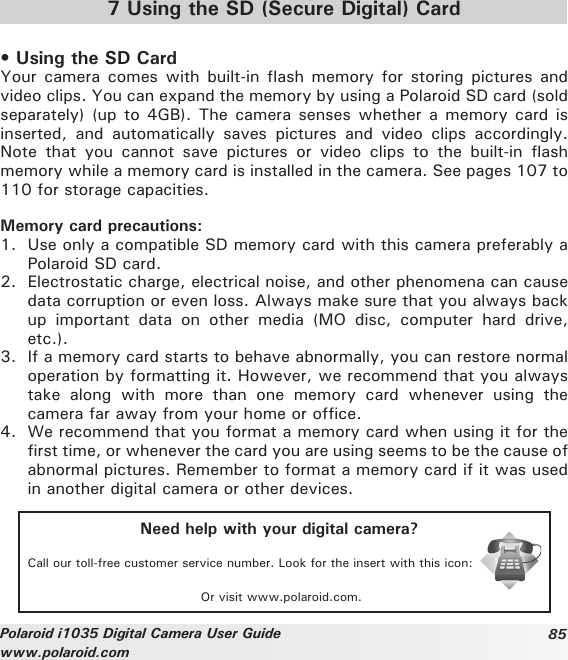 85Polaroid i1035 Digital Camera User Guidewww.polaroid.com7 Using the SD (Secure Digital) Card• Using the SD CardYour camera  comes with built-in  flash memory for  storing pictures and video clips. You can expand the memory by using a Polaroid SD card (sold separately) (up to 4GB). The  camera  senses  whether a memory card is inserted,  and  automatically  saves  pictures  and  video  clips  accordingly. Note  that  you  cannot  save  pictures  or  video  clips  to  the  built-in  flash memory while a memory card is installed in the camera. See pages 107 to 110 for storage capacities.Memory card precautions:1.  Use only a compatible SD memory card with this camera preferably a Polaroid SD card. 2.  Electrostatic charge, electrical noise, and other phenomena can cause data corruption or even loss. Always make sure that you always back up  important  data  on  other  media  (MO  disc,  computer  hard  drive, etc.).3.  If a memory card starts to behave abnormally, you can restore normal operation by formatting it. However, we recommend that you always take  along  with  more  than  one  memory  card  whenever  using  the camera far away from your home or office.4.  We recommend that you format a memory card when using it for the first time, or whenever the card you are using seems to be the cause of abnormal pictures. Remember to format a memory card if it was used in another digital camera or other devices.Need help with your digital camera?Call our toll-free customer service number. Look for the insert with this icon:Or visit www.polaroid.com.