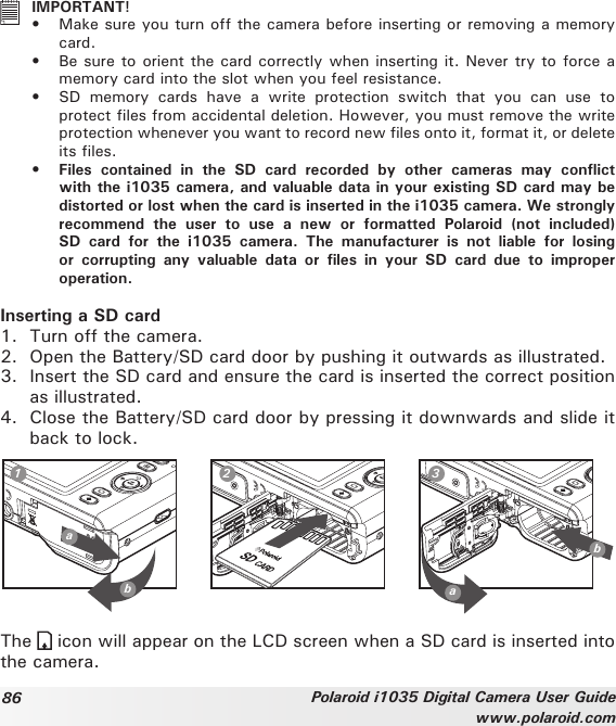 86 Polaroid i1035 Digital Camera User Guidewww.polaroid.com   IMPORTANT!•  Make sure you turn off the camera before inserting or removing a memory card.•  Be sure to orient the card correctly when inserting it. Never try to force a memory card into the slot when you feel resistance.•  SD  memory  cards  have  a  write  protection  switch  that  you  can  use  to protect les from accidental deletion. However, you must remove the write protection whenever you want to record new les onto it, format it, or delete its les.• Files contained in the SD card recorded by other cameras may conictwith the i1035 camera, and valuable data in your existing SD card may be distorted or lost when the card is inserted in the i1035 camera. We strongly recommend  the  user  to  use  a  new  or  formatted  Polaroid  (not  included) SD  card  for  the  i1035  camera.  The  manufacturer  is  not  liable  for  losing or corrupting any valuable data or les in your SD card due to improperoperation.Inserting a SD card1.  Turn off the camera. 2.  Open the Battery/SD card door by pushing it outwards as illustrated.3.  Insert the SD card and ensure the card is inserted the correct position as illustrated.4.  Close the Battery/SD card door by pressing it downwards and slide it back to lock.ab1 2 3abThe   icon will appear on the LCD screen when a SD card is inserted into the camera. 