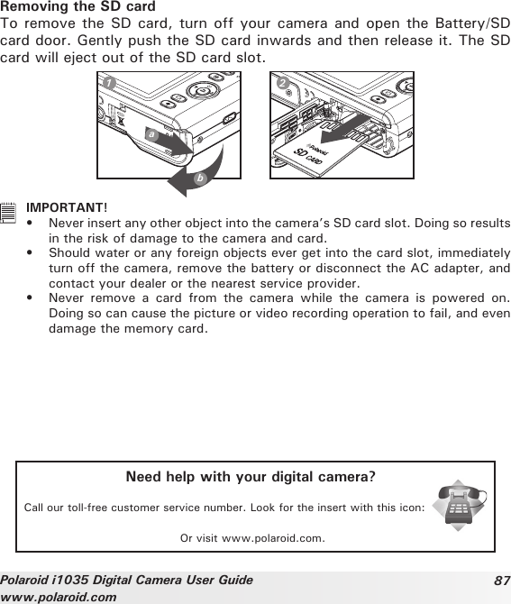 87Polaroid i1035 Digital Camera User Guidewww.polaroid.comRemoving the SD cardTo remove the SD card, turn off your camera and open the Battery/SD card door. Gently push the SD card inwards and then release it. The SD card will eject out of the SD card slot.ab1 2   IMPORTANT!•  Never insert any other object into the camera’s SD card slot. Doing so results in the risk of damage to the camera and card.•  Should water or any foreign objects ever get into the card slot, immediately turn off the camera, remove the battery or disconnect the AC adapter, and contact your dealer or the nearest service provider.•  Never  remove  a  card  from  the  camera  while  the  camera  is  powered  on. Doing so can cause the picture or video recording operation to fail, and even damage the memory card.Need help with your digital camera?Call our toll-free customer service number. Look for the insert with this icon:Or visit www.polaroid.com.