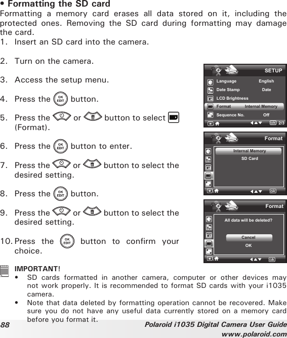 88 Polaroid i1035 Digital Camera User Guidewww.polaroid.com• Formatting the SD card Formatting  a  memory  card  erases  all  data  stored  on  it,  including  the protected  ones.  Removing  the  SD  card  during  formatting  may  damage the card.1.  Insert an SD card into the camera.2.  Turn on the camera.3.  Access the setup menu.4.  Press the   button.5.  Press the   or   button to select   (Format).6.  Press the   button to enter.7.  Press the   or   button to select the desired setting.8.  Press the   button. 9.  Press the   or   button to select the desired setting.10. Press  the    button  to  confirm  your choice.FormatAll data will be deleted?CancelOKFormatInternal MemorySD CardSETUPLanguage                   EnglishDate Stamp                   DateLCD BrightnessFormat            Internal MemorySequence No.                Off2/3   IMPORTANT!•  SD  cards  formatted  in  another  camera,  computer  or  other  devices  may not work properly. It is recommended to format SD cards with your i1035 camera.•  Note that data deleted by formatting operation cannot be recovered. Make sure you do not have  any  useful data currently stored on  a  memory  card before you format it.