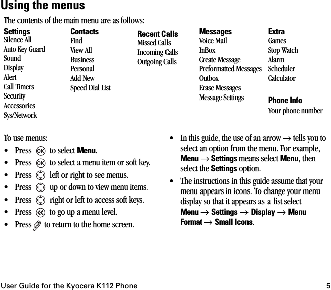 User Guide for the Kyocera K112 Phone 5Using the menusThe contents of the main menu are as follows:SettingsSilence AllAuto Key GuardSoundDisplayAlertCall TimersSecurityAccessoriesSys/NetworkContactsFindView AllBusinessPersonalAdd NewSpeed Dial ListRecent CallsMissed CallsIncoming CallsOutgoing CallsMessagesVoice MailInBoxCreate MessagePreformatted MessagesOutboxErase MessagesMessage SettingsExtraGamesStop WatchAlarmSchedulerCalculatorPhone InfoYour phone numberTo use menus:• Press   to select Menu.• Press   to select a menu item or soft key.• Press   left or right to see menus.• Press   up or down to view menu items.• Press   right or left to access soft keys.•Press   to go up a menu level.• Press  to return to the home screen.• In this guide, the use of an arrow → tells you to select an option from the menu. For example, Menu → Settings means select Menu, then select the Settings option.• The instructions in this guide assume that your menu appears in icons. To change your menu display so that it appears as a list select Menu → Settings → Display → Menu Format → Small Icons.