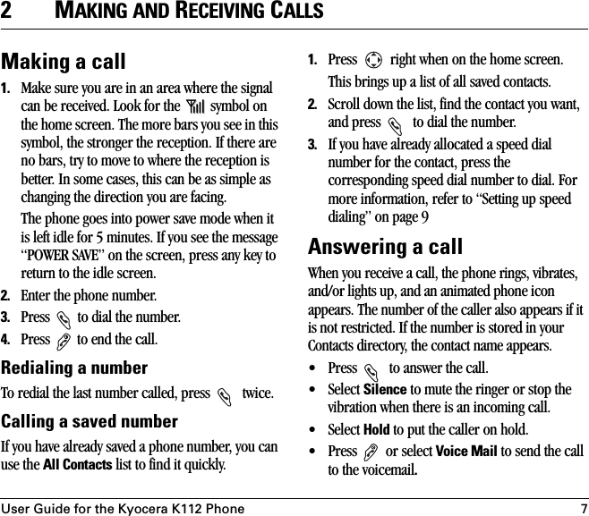 User Guide for the Kyocera K112 Phone 72MAKING AND RECEIVING CALLSMaking a call1. Make sure you are in an area where the signal can be received. Look for the   symbol on the home screen. The more bars you see in this symbol, the stronger the reception. If there are no bars, try to move to where the reception is better. In some cases, this can be as simple as changing the direction you are facing. The phone goes into power save mode when it is left idle for 5 minutes. If you see the message “POWER SAVE” on the screen, press any key to return to the idle screen.2. Enter the phone number.3. Press   to dial the number.4. Press   to end the call.Redialing a numberTo redial the last number called, press   twice. Calling a saved numberIf you have already saved a phone number, you can use the All Contacts list to find it quickly.1. Press   right when on the home screen.This brings up a list of all saved contacts.2. Scroll down the list, find the contact you want, and press   to dial the number.3. If you have already allocated a speed dial number for the contact, press the corresponding speed dial number to dial. For more information, refer to “Setting up speed dialing” on page 9Answering a callWhen you receive a call, the phone rings, vibrates, and/or lights up, and an animated phone icon appears. The number of the caller also appears if it is not restricted. If the number is stored in your Contacts directory, the contact name appears. • Press   to answer the call.• Select Silence to mute the ringer or stop the vibration when there is an incoming call. • Select Hold to put the caller on hold.• Press  or select Voice Mail to send the call to the voicemail.