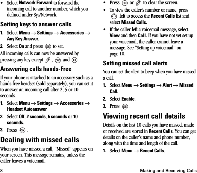 8 Making and Receiving Calls• Select Network Forward to forward the incoming call to another number, which you defined under Sys/Network.Setting keys to answer calls1. Select Menu → Settings → Accessories → Any Key Answer.2. Select On and press   to set.All incoming calls can now be answered by pressing any key except  ,   and  .Answering calls hands-Free If your phone is attached to an accessory such as a hands-free headset (sold separately), you can set it to answer an incoming call after 2, 5 or 10 seconds.1. Select Menu → Settings → Accessories → Headset Autoanswer.2. Select Off, 2 seconds, 5 seconds or 10 seconds.3. Press .Dealing with missed callsWhen you have missed a call, “Missed” appears on your screen. This message remains, unless the caller leaves a voicemail. • Press   or   to clear the screen.• To view the caller’s number or name, press  left to access the Recent Calls list and select Missed Calls.• If the caller left a voicemail message, select View and then Call. If you have not yet set up your voicemail, the caller cannot leave a message. See “Setting up voicemail” on page 10.Setting missed call alertsYou can set the alert to beep when you have missed a call.1. Select Menu → Settings → Alert → Missed Call.2. Select Enable.3. Press .Viewing recent call detailsDetails on the last 10 calls you have missed, made or received are stored in Recent Calls. You can get details on the caller’s name and phone number, along with the time and length of the call.1. Select Menu → Recent Calls.