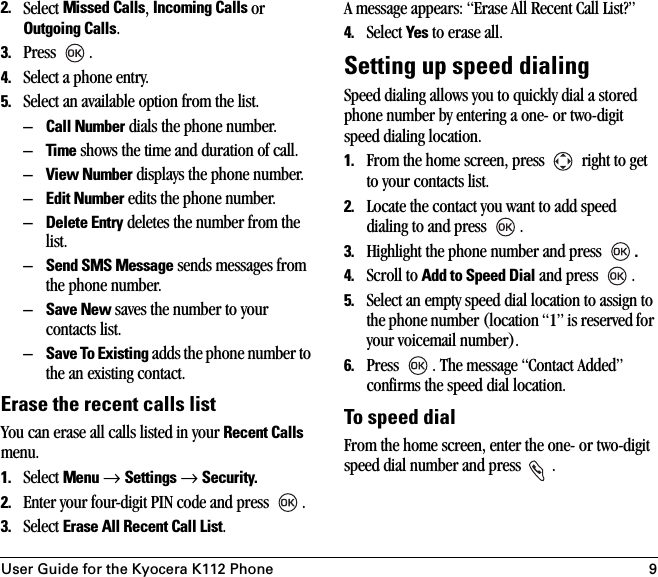 User Guide for the Kyocera K112 Phone 92. Select Missed Calls, Incoming Calls or Outgoing Calls.3. Press .4. Select a phone entry.5. Select an available option from the list.–Call Number dials the phone number.–Time shows the time and duration of call.–View Number displays the phone number.–Edit Number edits the phone number.–Delete Entry deletes the number from the list.–Send SMS Message sends messages from the phone number.–Save New saves the number to your contacts list.–Save To Existing adds the phone number to the an existing contact.Erase the recent calls listYou can erase all calls listed in your Recent Calls menu.1. Select Menu → Settings → Security.2. Enter your four-digit PIN code and press  .3. Select Erase All Recent Call List.A message appears: “Erase All Recent Call List?”4. Select Yes to erase all. Setting up speed dialingSpeed dialing allows you to quickly dial a stored phone number by entering a one- or two-digit speed dialing location. 1. From the home screen, press   right to get to your contacts list.2. Locate the contact you want to add speed dialing to and press  .3. Highlight the phone number and press  .4. Scroll to Add to Speed Dial and press  .5. Select an empty speed dial location to assign to the phone number (location “1” is reserved for your voicemail number). 6. Press  . The message “Contact Added” confirms the speed dial location.To speed dial From the home screen, enter the one- or two-digit speed dial number and press  .