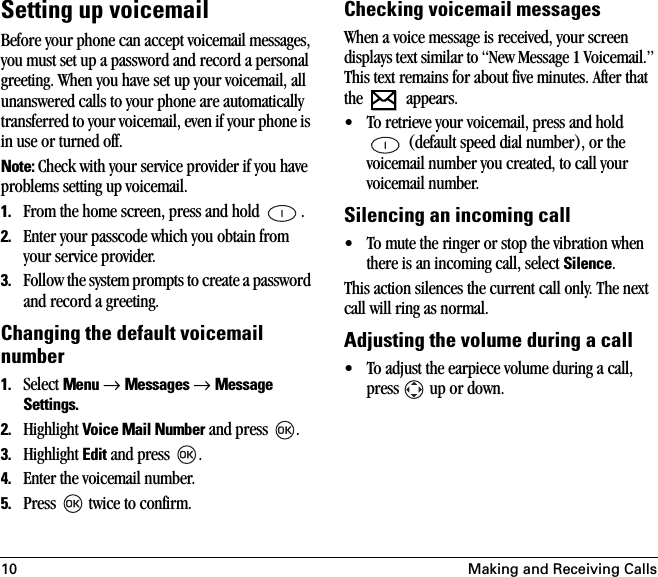 10 Making and Receiving CallsSetting up voicemailBefore your phone can accept voicemail messages, you must set up a password and record a personal greeting. When you have set up your voicemail, all unanswered calls to your phone are automatically transferred to your voicemail, even if your phone is in use or turned off. Note: Check with your service provider if you have problems setting up voicemail.1. From the home screen, press and hold  .2. Enter your passcode which you obtain from your service provider.3. Follow the system prompts to create a password and record a greeting.Changing the default voicemail number1. Select Menu → Messages → Message Settings.2. Highlight Voice Mail Number and press  .3. Highlight Edit and press  .4. Enter the voicemail number.5. Press   twice to confirm.Checking voicemail messagesWhen a voice message is received, your screen displays text similar to “New Message 1 Voicemail.” This text remains for about five minutes. After that the  appears.• To retrieve your voicemail, press and hold  (default speed dial number), or the voicemail number you created, to call your voicemail number.Silencing an incoming call• To mute the ringer or stop the vibration when there is an incoming call, select Silence. This action silences the current call only. The next call will ring as normal.Adjusting the volume during a call• To adjust the earpiece volume during a call, press   up or down.