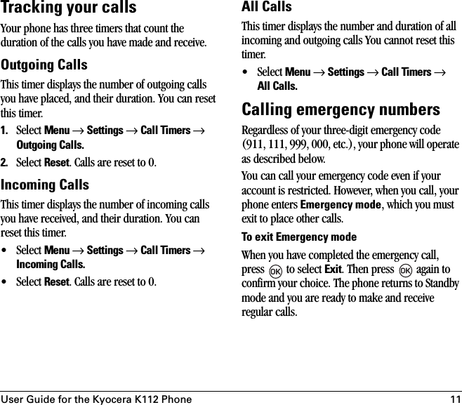 User Guide for the Kyocera K112 Phone 11Tracking your callsYour phone has three timers that count the duration of the calls you have made and receive.Outgoing CallsThis timer displays the number of outgoing calls you have placed, and their duration. You can reset this timer.1. Select Menu → Settings → Call Timers → Outgoing Calls.2. Select Reset. Calls are reset to 0.Incoming CallsThis timer displays the number of incoming calls you have received, and their duration. You can reset this timer.• Select Menu → Settings → Call Timers → Incoming Calls.• Select Reset. Calls are reset to 0.All CallsThis timer displays the number and duration of all incoming and outgoing calls You cannot reset this timer.• Select Menu → Settings → Call Timers → All Calls.Calling emergency numbersRegardless of your three-digit emergency code (911, 111, 999, 000, etc.), your phone will operate as described below.You can call your emergency code even if your account is restricted. However, when you call, your phone enters Emergency mode, which you must exit to place other calls.To exit Emergency modeWhen you have completed the emergency call, press   to select Exit. Then press   again to confirm your choice. The phone returns to Standby mode and you are ready to make and receive regular calls.