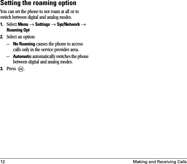 12 Making and Receiving CallsSetting the roaming optionYou can set the phone to not roam at all or to switch between digital and analog modes.1. Select Menu → Settings → Sys/Network → Roaming Opt2. Select an option:–No Roaming causes the phone to access calls only in the service provider area.–Automatic automatically switches the phone between digital and analog modes.3. Press .