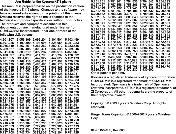 User Guide for the Kyocera K112 phoneThis manual is prepared based on the production version of the Kyocera K112 phone. Changes to the software may have occurred subsequent to the printing of this manual. Kyocera reserves the right to make changes to the technical and product specifications without prior notice. The products and equipment described in this documentation are manufactured under license from QUALCOMM Incorporated under one or more of the following U.S. patents:4,901,307 5,056,109 5,099,204 5,101,501 5,103,4595,107,225 5,109,390 5,193,094 5,228,054 5,257,2835,265,119 5,267,261 5,267,262 5,280,472 5,283,5365,289,527 5,307,405 5,309,474 5,337,338 5,339,0465,341,456 5,383,219 5,392,287 5,396,516 D356,5605,408,697 5,414,728 5,414,796 5,416,797 5,426,3925,437,055 D361,065 5,442,322 5,442,627 5,452,4735,461,639 5,469,115 5,469,471 5,471,497 5,475,8705,479,475 5,483,696 5,485,486 5,487,175 5,490,1655,497,395 5,499,280 5,504,773 5,506,865 5,509,0155,509,035 5,511,067 5,511,073 5,513,176 5,515,1775,517,323 5,519,761 5,528,593 5,530,928 5,533,0115,535,239 5,539,531 5,544,196 5,544,223 5,546,4595,548,812 5,559,881 5,559,865 5,561,618 5,564,0835,566,000 5,566,206 5,566,357 5,568,483 5,574,7735,574,987 D375,740 5,576,662 5,577,022 5,577,265D375,937 5,588,043 D376,804 5,589,756 5,590,0695,590,406 5,590,408 5,592,548 5,594,718 5,596,5705,600,754 5,602,834 5,602,833 5,603,096 5,604,4595,604,730 5,608,722 5,614,806 5,617,060 5,621,7525,621,784 5,621,853 5,625,876 5,627,857 5,629,9555,629,975 5,638,412 5,640,414 5,642,398 5,644,5915,644,596 5,646,991 5,652,814 5,654,979 5,655,2205,657,420 5,659,569 5,663,807 5,666,122 5,673,2595,675,581 5,675,644 5,680,395 5,687,229 D386,1865,689,557 5,691,974 5,692,006 5,696,468 5,697,0555,703,902 5,704,001 5,708,448 5,710,521 5,710,7585,710,768 5,710,784 5,715,236 5,715,526 5,722,0445,722,053 5,722,061 5,722,063 5,724,385 5,727,1235,729,540 5,732,134 5,732,341 5,734,716 5,737,6875,737,708 5,742,734 D393,856 5,748,104 5,751,7255,751,761 5,751,901 5,754,533 5,754,542 5,754,7335,757,767 5,757,858 5,758,266 5,761,204 5,764,6875,774,496 5,777,990 5,778,024 5,778,338 5,781,5435,781,856 5,781,867 5,784,406 5,784,532 5,790,5895,790,632 5,793,338 D397,110 5,799,005 5,799,2545,802,105 5,805,648 5,805,843 5,812,036 5,812,0945,812,097 5,812,538 5,812,607 5,812,651 5,812,9385,818,871 5,822,318 5,825,253 5,828,348 5,828,6615,835,065 5,835,847 5,839,052 5,841,806 5,842,1245,844,784 5,844,885 5,844,899 5,844,985 5,848,0635,848,099 5,850,612 5,852,421 5,854,565 5,854,7865,857,147 5,859,612 5,859,838 5,859,840 5,861,8445,862,471 5,862,474 5,864,760 5,864,763 5,867,5275,867,763 5,870,427 5,870,431 5,870,674 5,872,4815,872,774 5,872,775 5,872,823 5,877,942 5,878,0365,870,631 5,881,053 5,881,368 5,884,157 5,884,1935,884,196 5,892,178 5,892,758 5,892,774 5,892,8165,892,916 5,893,035 D407,701 5,898,920 5,903,5545,903,862 D409,561 5,907,167 5,909,434 5,910,7525,911,128 5,912,882 D410,893 5,914,950 5,915,2355,917,708 5,917,811 5,917,812 5,917,837 5,920,284D411,823 5,923,650 5,923,705 5,926,143 5,926,4705,926,500 5,926,786 5,930,230 5,930,692 Other patents pending.Kyocera is a registered trademark of Kyocera Corporation. QUALCOMM is a registered trademark of QUALCOMM Incorporated. Openwave is a trademark of Openwave Systems Incorporated. eZiText is a registered trademark of Zi Corporation. All other trademarks are the property of their respective owners.Copyright © 2003 Kyocera Wireless Corp. All rights reserved.Ringer Tones Copyright © 2000-2002 Kyocera Wireless Corp.82-K5456-1ES, Rev 003