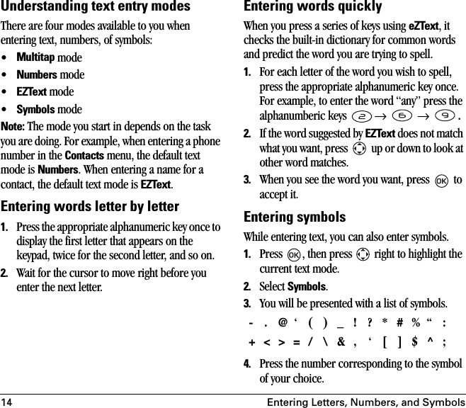 14 Entering Letters, Numbers, and SymbolsUnderstanding text entry modesThere are four modes available to you when entering text, numbers, of symbols: •Multitap mode•Numbers mode•EZText mode•Symbols mode Note: The mode you start in depends on the task you are doing. For example, when entering a phone number in the Contacts menu, the default text mode is Numbers. When entering a name for a contact, the default text mode is EZText.Entering words letter by letter1. Press the appropriate alphanumeric key once to display the first letter that appears on the keypad, twice for the second letter, and so on. 2. Wait for the cursor to move right before you enter the next letter. Entering words quicklyWhen you press a series of keys using eZText, it checks the built-in dictionary for common words and predict the word you are trying to spell.1. For each letter of the word you wish to spell, press the appropriate alphanumeric key once. For example, to enter the word “any” press the alphanumberic keys  →   →  . 2. If the word suggested by EZText does not match what you want, press   up or down to look at other word matches.3. When you see the word you want, press   to accept it.Entering symbolsWhile entering text, you can also enter symbols.1. Press  , then press   right to highlight the current text mode.2. Select Symbols.3. You will be presented with a list of symbols.4. Press the number corresponding to the symbol of your choice. -.@‘()_!?*#%“:+&lt;&gt;=/ \ &amp;, ‘ [ ] $^;