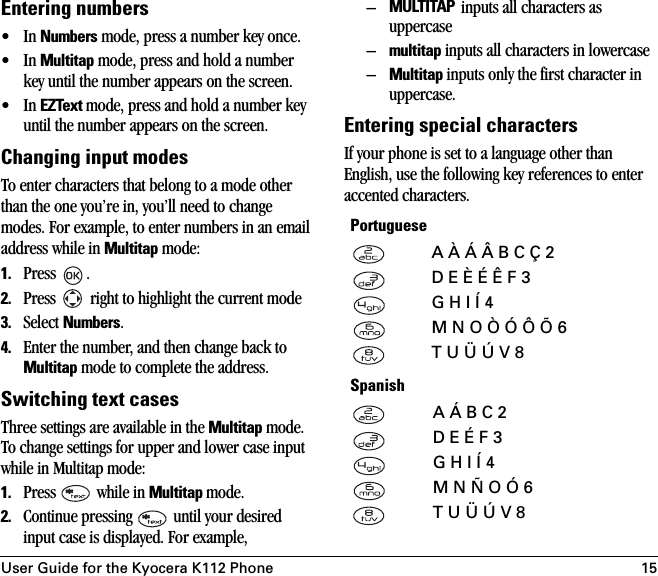 User Guide for the Kyocera K112 Phone 15Entering numbers•In Numbers mode, press a number key once.•In Multitap mode, press and hold a number key until the number appears on the screen.•In EZText mode, press and hold a number key until the number appears on the screen.Changing input modesTo enter characters that belong to a mode other than the one you’re in, you’ll need to change modes. For example, to enter numbers in an email address while in Multitap mode:1. Press .2. Press   right to highlight the current mode3. Select Numbers.4. Enter the number, and then change back to Multitap mode to complete the address.Switching text casesThree settings are available in the Multitap mode. To change settings for upper and lower case input while in Multitap mode:1. Press   while in Multitap mode.2. Continue pressing   until your desired input case is displayed. For example,–MULTITAP inputs all characters as uppercase–multitap inputs all characters in lowercase–Multitap inputs only the first character in uppercase. Entering special charactersIf your phone is set to a language other than English, use the following key references to enter accented characters.PortugueseA À Á Â B C Ç 2D E È É Ê F 3G H I Í 4M N O Ò Ó Ô Õ 6T U Ü Ú V 8SpanishA Á B C 2D E É F 3G H I Í 4M N Ñ O Ó 6T U Ü Ú V 8