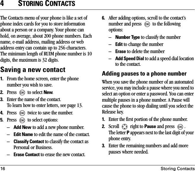 16 Storing Contacts4STORING CONTACTSThe Contacts menu of your phone is like a set of phone index cards for you to store information about a person or a company. Your phone can hold, on average, about 200 phone numbers. Each name, e-mail address, mailing address or web address entry can contain up to 256 characters. The minimum length of RUIM phone number is 10 digits, the maximum is 32 digits.Saving a new contact1. From the home screen, enter the phone number you wish to save. 2. Press   to select New. 3. Enter the name of the contact. To learn how to enter letters, see page 13.4. Press   twice to save the number. 5. Press   to select options:–Add New to add a new phone number.–Edit Name to edit the name of the contact.–Classify Contact to classify the contact as Personal or Business.–Erase Contact to erase the new contact.6. After adding options, scroll to the contact’s number and press   to the following options:–Number Type to classify the number–Edit to change the number–Erase to delete the number–Add Speed Dial to add a speed dial location to the contact.Adding pauses to a phone numberWhen you save the phone number of an automated service, you may include a pause where you need to select an option or enter a password. You can enter multiple pauses in a phone number. A Pause will cause the phone to stop dialing until you select the Release key.1. Enter the first portion of the phone number.2. Scroll   right to Pause and press  .The letter P appears next to the last digit of your phone entry. 3. Enter the remaining numbers and add more pauses where needed.