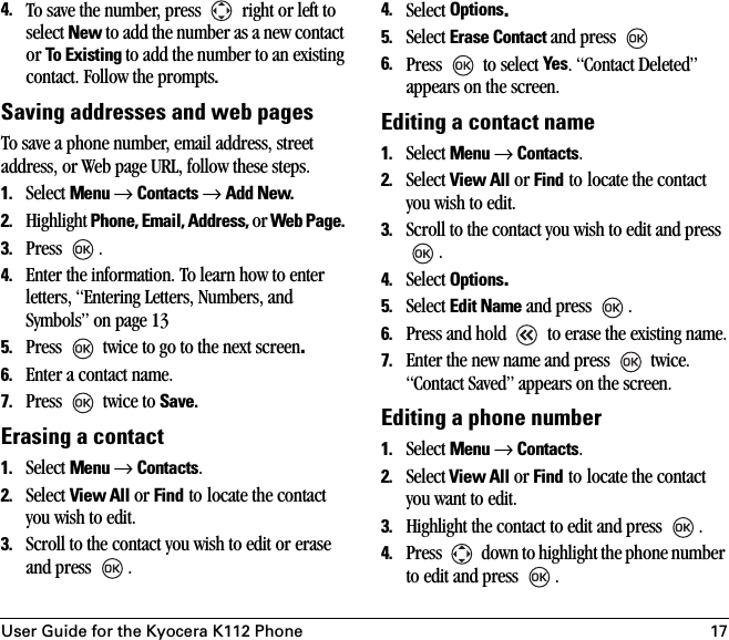 User Guide for the Kyocera K112 Phone 174. To save the number, press   right or left to select New to add the number as a new contact or To Existing to add the number to an existing contact. Follow the prompts.Saving addresses and web pagesTo save a phone number, email address, street address, or Web page URL, follow these steps. 1. Select Menu → Contacts → Add New.2. Highlight Phone, Email, Address, or Web Page. 3. Press .4. Enter the information. To learn how to enter letters, “Entering Letters, Numbers, and Symbols” on page 135. Press   twice to go to the next screen.6. Enter a contact name.7. Press   twice to Save.Erasing a contact1. Select Menu → Contacts. 2. Select View All or Find to locate the contact you wish to edit. 3. Scroll to the contact you wish to edit or erase and press  .4. Select Options.5. Select Erase Contact and press 6. Press   to select Yes. “Contact Deleted” appears on the screen.Editing a contact name1. Select Menu → Contacts. 2. Select View All or Find to locate the contact you wish to edit. 3. Scroll to the contact you wish to edit and press . 4. Select Options.5. Select Edit Name and press  .6. Press and hold   to erase the existing name.7. Enter the new name and press   twice. “Contact Saved” appears on the screen.Editing a phone number1. Select Menu → Contacts. 2. Select View All or Find to locate the contact you want to edit. 3. Highlight the contact to edit and press  .4. Press   down to highlight the phone number to edit and press .