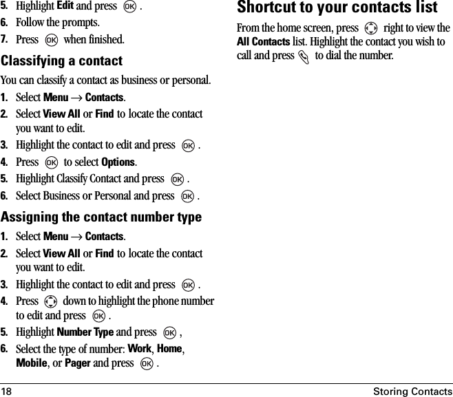 18 Storing Contacts5. Highlight Edit and press  .6. Follow the prompts.7. Press   when finished.Classifying a contactYou can classify a contact as business or personal.1. Select Menu → Contacts. 2. Select View All or Find to locate the contact you want to edit. 3. Highlight the contact to edit and press  .4. Press   to select Options.5. Highlight Classify Contact and press  .6. Select Business or Personal and press  .Assigning the contact number type1. Select Menu → Contacts. 2. Select View All or Find to locate the contact you want to edit. 3. Highlight the contact to edit and press  .4. Press   down to highlight the phone number to edit and press .5. Highlight Number Type and press  , 6. Select the type of number: Work, Home, Mobile, or Pager and press  .Shortcut to your contacts listFrom the home screen, press   right to view the All Contacts list. Highlight the contact you wish to call and press   to dial the number.