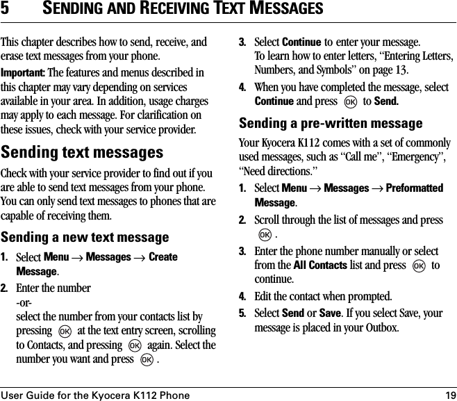 User Guide for the Kyocera K112 Phone 195SENDING AND RECEIVING TEXT MESSAGESThis chapter describes how to send, receive, and erase text messages from your phone.Important: The features and menus described in this chapter may vary depending on services available in your area. In addition, usage charges may apply to each message. For clarification on these issues, check with your service provider.Sending text messagesCheck with your service provider to find out if you are able to send text messages from your phone. You can only send text messages to phones that are capable of receiving them.Sending a new text message1. Select Menu → Messages → Create Message. 2. Enter the number-or-select the number from your contacts list by pressing   at the text entry screen, scrolling to Contacts, and pressing   again. Select the number you want and press  .3. Select Continue to enter your message.To learn how to enter letters, “Entering Letters, Numbers, and Symbols” on page 13.4. When you have completed the message, select Continue and press   to Send.Sending a pre-written messageYour Kyocera K112 comes with a set of commonly used messages, such as “Call me”, “Emergency”, “Need directions.”1. Select Menu → Messages → Preformatted Message.2. Scroll through the list of messages and press .3. Enter the phone number manually or select from the All Contacts list and press   to continue.4. Edit the contact when prompted.5. Select Send or Save. If you select Save, your message is placed in your Outbox.