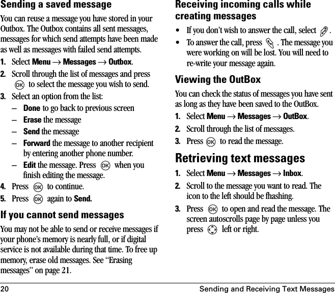 20 Sending and Receiving Text MessagesSending a saved messageYou can reuse a message you have stored in your Outbox. The Outbox contains all sent messages, messages for which send attempts have been made as well as messages with failed send attempts.1. Select Menu → Messages → Outbox. 2. Scroll through the list of messages and press  to select the message you wish to send.3. Select an option from the list:–Done to go back to previous screen–Erase the message–Send the message–Forward the message to another recipient by entering another phone number.–Edit the message. Press   when you finish editing the message.4. Press   to continue.5. Press   again to Send.If you cannot send messagesYou may not be able to send or receive messages if your phone’s memory is nearly full, or if digital service is not available during that time. To free up memory, erase old messages. See “Erasing messages” on page 21.Receiving incoming calls while creating messages• If you don’t wish to answer the call, select  .• To answer the call, press  . The message you were working on will be lost. You will need to re-write your message again.Viewing the OutBoxYou can check the status of messages you have sent as long as they have been saved to the OutBox.1. Select Menu → Messages → OutBox.2. Scroll through the list of messages.3. Press  to read the message.Retrieving text messages1. Select Menu → Messages → Inbox.2. Scroll to the message you want to read. The icon to the left should be fhashing.3. Press   to open and read the message. The screen autoscrolls page by page unless you press   left or right. 