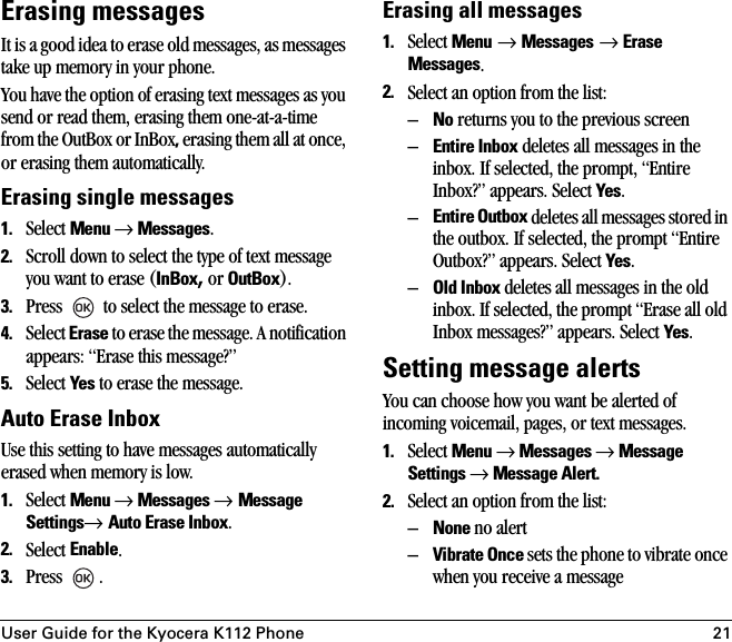 User Guide for the Kyocera K112 Phone 21Erasing messagesIt is a good idea to erase old messages, as messages take up memory in your phone.You have the option of erasing text messages as you send or read them, erasing them one-at-a-time from the OutBox or InBox, erasing them all at once, or erasing them automatically.Erasing single messages1. Select Menu → Messages.2. Scroll down to select the type of text message you want to erase (InBox, or OutBox).3. Press   to select the message to erase.4. Select Erase to erase the message. A notification appears: “Erase this message?”5. Select Yes to erase the message.Auto Erase InboxUse this setting to have messages automatically erased when memory is low.1. Select Menu → Messages → Message Settings→ Auto Erase Inbox.2. Select Enable.3. Press .Erasing all messages1. Select Menu → Messages → Erase Messages.2. Select an option from the list:–No returns you to the previous screen–Entire Inbox deletes all messages in the inbox. If selected, the prompt, “Entire Inbox?” appears. Select Yes.–Entire Outbox deletes all messages stored in the outbox. If selected, the prompt “Entire Outbox?” appears. Select Yes.–Old Inbox deletes all messages in the old inbox. If selected, the prompt “Erase all old Inbox messages?” appears. Select Yes.Setting message alertsYou can choose how you want be alerted of incoming voicemail, pages, or text messages.1. Select Menu → Messages → Message Settings → Message Alert.2. Select an option from the list:–None no alert–Vibrate Once sets the phone to vibrate once when you receive a message