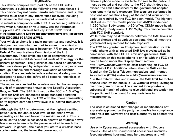 FCC/IC Notice7KLVGHYLFHFRPSOLHVZLWKSDUWRIWKH)&amp;&amp;UXOHV2SHUDWLRQLVVXEMHFWWRWKHIROORZLQJWZRFRQGLWLRQV7KLVGHYLFHPD\QRWFDXVHKDUPIXOLQWHUIHUHQFHDQGWKLVGHYLFHPXVWDFFHSWDQ\LQWHUIHUHQFHUHFHLYHGLQFOXGLQJLQWHUIHUHQFHWKDWPD\FDXVHXQGHVLUHGRSHUDWLRQ7RPDLQWDLQFRPSOLDQFHZLWK)&amp;&amp;5)H[SRVXUHJXLGHOLQHVLI\RXZHDUDKDQGVHWRQ\RXUERG\XVHWKH)OH[WURQLFVVXSSOLHG.:&amp;XQLYHUVDOEHOWFOLS2&apos;0&amp;3THIS PHONE MODEL MEETS THE GOVERNMENT’S REQUIREMENTS FOR EXPOSURE TO RADIO WAVES.&lt;RXUZLUHOHVVSKRQHLVDUDGLRWUDQVPLWWHUDQGUHFHLYHU,WLVGHVLJQHGDQGPDQXIDFWXUHGQRWWRH[FHHGWKHHPLVVLRQOLPLWVIRUH[SRVXUHWRUDGLRIUHTXHQF\5)HQHUJ\VHWE\WKH)HGHUDO&amp;RPPXQLFDWLRQV&amp;RPPLVVLRQRIWKH86*RYHUQPHQW7KHVHOLPLWVDUHSDUWRIFRPSUHKHQVLYHJXLGHOLQHVDQGHVWDEOLVKSHUPLWWHGOHYHOVRI5)HQHUJ\IRUWKHJHQHUDOSRSXODWLRQ7KHJXLGHOLQHVDUHEDVHGRQVWDQGDUGVWKDWZHUHGHYHORSHGE\LQGHSHQGHQWVFLHQWLILFRUJDQL]DWLRQVWKURXJKSHULRGLFDQGWKRURXJKHYDOXDWLRQRIVFLHQWLILFVWXGLHV7KHVWDQGDUGVLQFOXGHDVXEVWDQWLDOVDIHW\PDUJLQGHVLJQHGWRDVVXUHWKHVDIHW\RIDOOSHUVRQVUHJDUGOHVVRIDJHDQGKHDOWK7KHH[SRVXUHVWDQGDUGIRUZLUHOHVVPRELOHSKRQHVHPSOR\VDXQLWRIPHDVXUHPHQWNQRZQDVWKH6SHFLILF$EVRUSWLRQ5DWHRU6$57KH6$5OLPLWVHWE\WKH)&amp;&amp;LV:NJ7HVWVIRU6$5DUHFRQGXFWHGXVLQJVWDQGDUGRSHUDWLQJSRVLWLRQVVSHFLILHGE\WKH)&amp;&amp;ZLWKWKHSKRQHWUDQVPLWWLQJDWLWVKLJKHVWFHUWLILHGSRZHUOHYHOLQDOOWHVWHGIUHTXHQF\EDQGV$OWKRXJKWKH6$5LVGHWHUPLQHGDWWKHKLJKHVWFHUWLILHGSRZHUOHYHOWKHDFWXDO6$5OHYHORIWKHSKRQHZKLOHRSHUDWLQJFDQEHZHOOEHORZWKHPD[LPXPYDOXH7KLVLVEHFDXVHWKHSKRQHLVGHVLJQHGWRRSHUDWHDWPXOWLSOHSRZHUOHYHOVVRDVWRXVHRQO\WKHSRZHUUHTXLUHGWRUHDFKWKHQHWZRUN,QJHQHUDOWKHFORVHU\RXDUHWRDZLUHOHVVEDVHVWDWLRQDQWHQQDWKHORZHUWKHSRZHURXWSXW%HIRUHDSKRQHPRGHOLVDYDLODEOHIRUVDOHWRWKHSXEOLFLWPXVWEHWHVWHGDQGFHUWLILHGWRWKH)&amp;&amp;WKDWLWGRHVQRWH[FHHGWKHOLPLWHVWDEOLVKHGE\WKHJRYHUQPHQWDGRSWHGUHTXLUHPHQWIRUVDIHH[SRVXUH7KHWHVWVDUHSHUIRUPHGLQSRVLWLRQVDQGORFDWLRQVHJDWWKHHDUDQGZRUQRQWKHERG\DVUHTXLUHGE\WKH)&amp;&amp;IRUHDFKPRGHO7KHKLJKHVW6$5YDOXHVIRUWKLVPRGHOSKRQHDUH$036PRGHKHDG:NJ%RG\ZRUQ:NJ&amp;&apos;0$PRGHKHDG:NJ%RG\ZRUQ:.J7KLVGHYLFHFRPSOLHVZLWK)&amp;&amp;6$5VWDQGDUG:KLOHWKHUHPD\EHGLIIHUHQFHVEHWZHHQWKH6$5OHYHOVRIYDULRXVSKRQHVDQGDWYDULRXVSRVLWLRQVWKH\DOOPHHWWKHJRYHUQPHQWUHTXLUHPHQWIRUVDIHH[SRVXUH7KH)&amp;&amp;KDVJUDQWHGDQ(TXLSPHQW$XWKRUL]DWLRQIRUWKLVPRGHOSKRQHZLWKDOOUHSRUWHG6$5OHYHOVHYDOXDWHGDVLQFRPSOLDQFHZLWKWKH)&amp;&amp;5)HPLVVLRQJXLGHOLQHV6$5LQIRUPDWLRQRQWKLVPRGHOSKRQHLVRQILOHZLWKWKH)&amp;&amp;DQGFDQEHIRXQGXQGHUWKH&apos;LVSOD\*UDQWVHFWLRQKWWSZZZIFFJRYRHWIFFLGDIWHUVHDUFKLQJRQ)&amp;&amp;,&apos;42.:&amp;.$GGLWLRQDOLQIRUPDWLRQRQ6$5FDQEHIRXQGRQWKH&amp;HOOXODU7HOHFRPPXQLFDWLRQVDQG,QWHUQHW$VVRFLDWLRQ&amp;7,$ZHEVLWHDW http://www.wow-com.com,QWKH8QLWHG6WDWHVDQG&amp;DQDGDWKH6$5OLPLWIRUPRELOHSKRQHVXVHGE\WKHSXEOLFLVZDWWVNJ:NJDYHUDJHGRYHURQHJUDPRIWLVVXH7KHVWDQGDUGLQFRUSRUDWHVDVXEVWDQWLDOPDUJLQRIVDIHW\WRJLYHDGGLWLRQDOSURWHFWLRQIRUWKHSXEOLFDQGWRDFFRXQWIRUDQ\YDULDWLRQVLQPHDVXUHPHQWVCaution7KHXVHULVFDXWLRQHGWKDWFKDQJHVRUPRGLILFDWLRQVQRWH[SUHVVO\DSSURYHGE\WKHSDUW\UHVSRQVLEOHIRUFRPSOLDQFHFRXOGYRLGWKHZDUUDQW\DQGXVHU·VDXWKRULW\WRRSHUDWHWKHHTXLSPHQWWarning8VHRQO\.\RFHUDDSSURYHGDFFHVVRULHVZLWK.\RFHUDSKRQHV8VHRIDQ\XQDXWKRUL]HGDFFHVVRULHVLQFOXGHVIDFHSODWHVIURQWKRXVLQJVPD\EHGDQJHURXVDQGZLOO