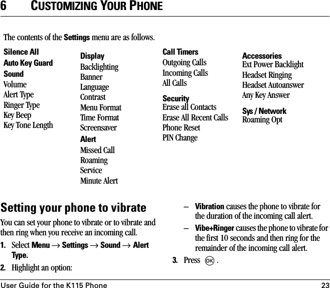 User Guide for the K115 Phone 236CUSTOMIZING YOUR PHONESetting your phone to vibrateYou can set your phone to vibrate or to vibrate and then ring when you receive an incoming call. 1. Select Menu → Settings → Sound → Alert Type. 2. Highlight an option:–Vibration causes the phone to vibrate for the duration of the incoming call alert.–Vibe+Ringer causes the phone to vibrate for the first 10 seconds and then ring for the remainder of the incoming call alert.3. Press .The contents of the Settings menu are as follows.Silence AllAuto Key GuardSoundVolumeAlert TypeRinger TypeKey BeepKey Tone LengthDisplayBacklightingBannerLanguageContrastMenu FormatTime FormatScreensaverAlertMissed CallRoaming ServiceMinute AlertCall TimersOutgoing CallsIncoming CallsAll CallsSecurityErase all ContactsErase All Recent CallsPhone ResetPIN ChangeAccessoriesExt Power Backlight Headset RingingHeadset AutoanswerAny Key AnswerSys / NetworkRoaming Opt