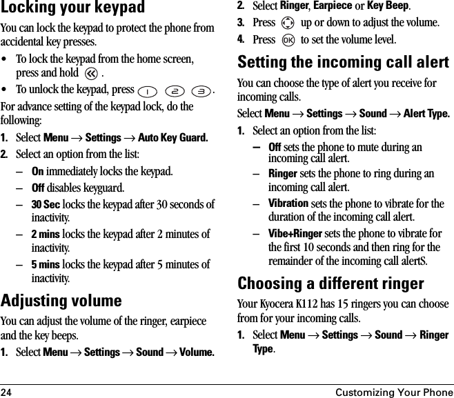 24 Customizing Your PhoneLocking your keypadYou can lock the keypad to protect the phone from accidental key presses. • To lock the keypad from the home screen, press and hold  . • To unlock the keypad, press      .For advance setting of the keypad lock, do the following:1. Select Menu → Settings → Auto Key Guard.2. Select an option from the list:–On immediately locks the keypad.–Off disables keyguard.–30 Sec locks the keypad after 30 seconds of inactivity.–2 mins locks the keypad after 2 minutes of inactivity.–5 mins locks the keypad after 5 minutes of inactivity.Adjusting volumeYou can adjust the volume of the ringer, earpiece and the key beeps.1. Select Menu → Settings → Sound → Volume. 2. Select Ringer, Earpiece or Key Beep.3. Press   up or down to adjust the volume.4. Press   to set the volume level.Setting the incoming call alertYou can choose the type of alert you receive for incoming calls.Select Menu → Settings → Sound → Alert Type. 1. Select an option from the list:–Off sets the phone to mute during an incoming call alert.–Ringer sets the phone to ring during an incoming call alert. –Vibration sets the phone to vibrate for the duration of the incoming call alert.–Vibe+Ringer sets the phone to vibrate for the first 10 seconds and then ring for the remainder of the incoming call alertS.Choosing a different ringerYour Kyocera K112 has 15 ringers you can choose from for your incoming calls. 1. Select Menu → Settings → Sound → Ringer Type.