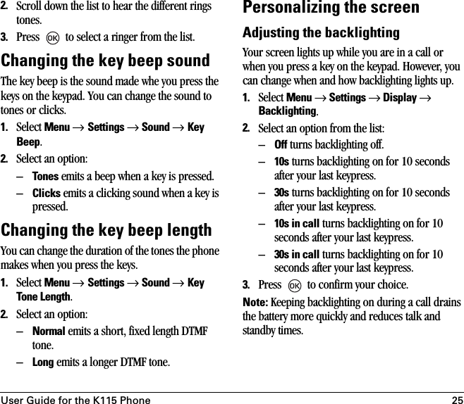 User Guide for the K115 Phone 252. Scroll down the list to hear the different rings tones.3. Press   to select a ringer from the list.Changing the key beep soundThe key beep is the sound made whe you press the keys on the keypad. You can change the sound to tones or clicks.1. Select Menu → Settings → Sound → Key Beep.2. Select an option:–Tones emits a beep when a key is pressed.–Clicks emits a clicking sound when a key is pressed.Changing the key beep lengthYou can change the duration of the tones the phone makes when you press the keys. 1. Select Menu → Settings → Sound → Key Tone Length.2. Select an option:–Normal emits a short, fixed length DTMF tone.–Long emits a longer DTMF tone.Personalizing the screenAdjusting the backlightingYour screen lights up while you are in a call or when you press a key on the keypad. However, you can change when and how backlighting lights up.1. Select Menu → Settings → Display → Backlighting.2. Select an option from the list:–Off turns backlighting off.–10s turns backlighting on for 10 seconds after your last keypress.–30s turns backlighting on for 10 seconds after your last keypress.–10s in call turns backlighting on for 10 seconds after your last keypress.–30s in call turns backlighting on for 10 seconds after your last keypress.3. Press   to confirm your choice.Note: Keeping backlighting on during a call drains the battery more quickly and reduces talk and standby times.