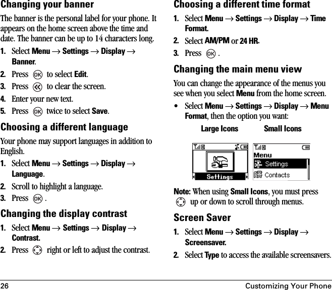 26 Customizing Your PhoneChanging your bannerThe banner is the personal label for your phone. It appears on the home screen above the time and date. The banner can be up to 14 characters long.1. Select Menu → Settings → Display → Banner.2. Press   to select Edit.3. Press   to clear the screen.4. Enter your new text.5. Press   twice to select Save.Choosing a different languageYour phone may support languages in addition to English. 1. Select Menu → Settings → Display → Language. 2. Scroll to highlight a language.3. Press .Changing the display contrast1. Select Menu → Settings → Display → Contrast.2. Press   right or left to adjust the contrast. Choosing a different time format1. Select Menu → Settings → Display → Time Format.2. Select AM/PM or 24 HR.3. Press .Changing the main menu view You can change the appearance of the menus you see when you select Menu from the home screen.• Select Menu → Settings → Display → Menu Format, then the option you want:Note: When using Small Icons, you must press  up or down to scroll through menus.Screen Saver1. Select Menu → Settings → Display → Screensaver.2. Select Type to access the available screensavers.Large Icons Small Icons