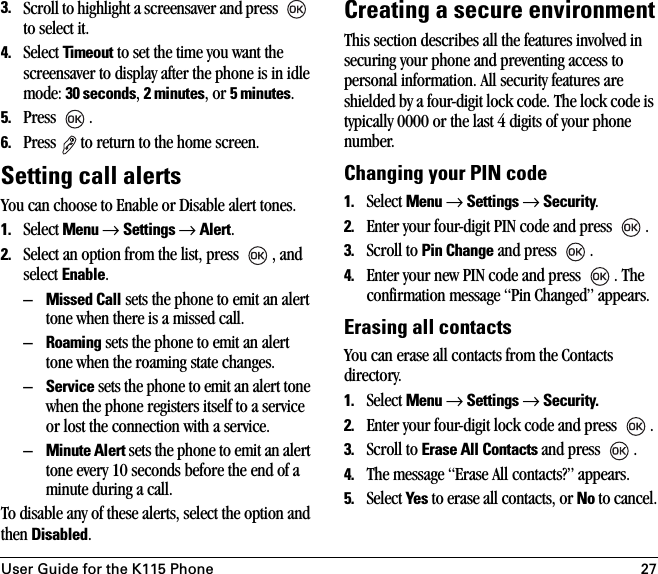 User Guide for the K115 Phone 273. Scroll to highlight a screensaver and press   to select it.4. Select Timeout to set the time you want the screensaver to display after the phone is in idle mode: 30 seconds, 2 minutes, or 5 minutes.5. Press .6. Press  to return to the home screen.Setting call alertsYou can choose to Enable or Disable alert tones.1. Select Menu → Settings → Alert.2. Select an option from the list, press  , and select Enable.–Missed Call sets the phone to emit an alert tone when there is a missed call. –Roaming sets the phone to emit an alert tone when the roaming state changes. –Service sets the phone to emit an alert tone when the phone registers itself to a service or lost the connection with a service.–Minute Alert sets the phone to emit an alert tone every 10 seconds before the end of a minute during a call. To disable any of these alerts, select the option and then Disabled.Creating a secure environmentThis section describes all the features involved in securing your phone and preventing access to personal information. All security features are shielded by a four-digit lock code. The lock code is typically 0000 or the last 4 digits of your phone number.Changing your PIN code1. Select Menu → Settings → Security. 2. Enter your four-digit PIN code and press  . 3. Scroll to Pin Change and press  .4. Enter your new PIN code and press  . The confirmation message “Pin Changed” appears.Erasing all contactsYou can erase all contacts from the Contacts directory.1. Select Menu → Settings → Security.2. Enter your four-digit lock code and press  .3. Scroll to Erase All Contacts and press  .4. The message “Erase All contacts?” appears.5. Select Yes to erase all contacts, or No to cancel.