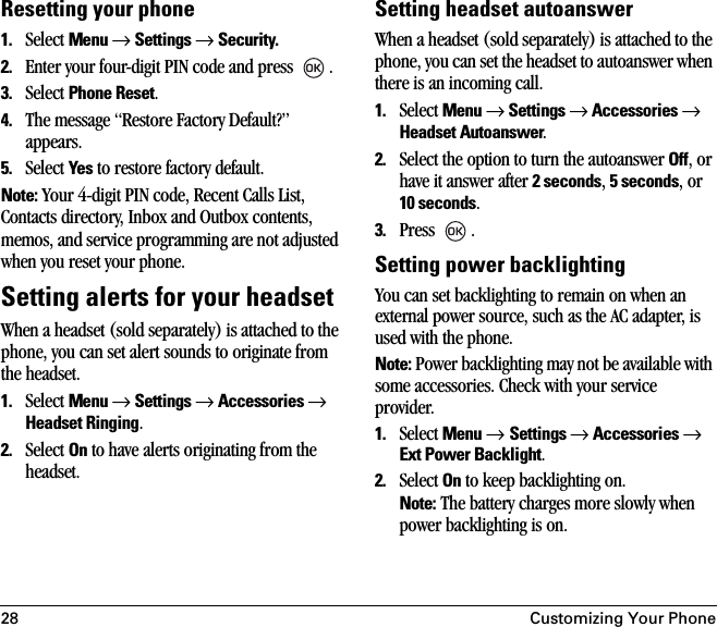 28 Customizing Your PhoneResetting your phone1. Select Menu → Settings → Security.2. Enter your four-digit PIN code and press  .3. Select Phone Reset.4. The message “Restore Factory Default?” appears.5. Select Yes to restore factory default. Note: Your 4-digit PIN code, Recent Calls List, Contacts directory, Inbox and Outbox contents, memos, and service programming are not adjusted when you reset your phone. Setting alerts for your headsetWhen a headset (sold separately) is attached to the phone, you can set alert sounds to originate from the headset.1. Select Menu → Settings → Accessories → Headset Ringing.2. Select On to have alerts originating from the headset.Setting headset autoanswerWhen a headset (sold separately) is attached to the phone, you can set the headset to autoanswer when there is an incoming call.1. Select Menu → Settings → Accessories → Headset Autoanswer.2. Select the option to turn the autoanswer Off, or have it answer after 2 seconds, 5 seconds, or 10 seconds.3. Press .Setting power backlightingYou can set backlighting to remain on when an external power source, such as the AC adapter, is used with the phone. Note: Power backlighting may not be available with some accessories. Check with your service provider.1. Select Menu → Settings → Accessories → Ext Power Backlight.2. Select On to keep backlighting on. Note: The battery charges more slowly when power backlighting is on.