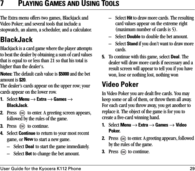 User Guide for the Kyocera K112 Phone 297PLAYING GAMES AND USING TOOLSThe Extra menu offers two games, Blackjack and Video Poker; and several tools that include a stopwatch, an alarm, a scheduler, and a calculator.BlackJackBlackjack is a card game where the player attempts to beat the dealer by obtaining a sum of card values that is equal to or less than 21 so that his total is higher than the dealer&apos;s.Notes: The default cash value is $5000 and the bet amount is $20. The dealer’s cards appear on the upper row; your cards appear on the lower row. 1. Select Menu → Extra → Games → BlackJack. 2. Press   to enter. A greeting screen appears, followed by the rules of the game.3. Press   to continue.4. Select Continue to return to your most recent game, or New to start a new game.– Select Deal to start the game immediately.– Select Bet to change the bet amount.– Select Hit to draw more cards. The resulting card values appear on the extreme right (maximum number of cards is 5).– Select Double to double the bet amount.– Select Stand if you don’t want to draw more cards.5. To continue with this game, select Deal. The dealer will draw more cards if necessary and a result screen will appear to tell you if you have won, lose or nothing lost, nothing wonVideo PokerIn Video Poker you are dealt five cards. You may keep some or all of them, or throw them all away. For each card you throw away, you get another to replace it. The object of the game is for you to create a five-card winning hand.1. Select Menu → Extra → Games → Video Poker.2. Press   to enter. A greeting appears, followed by the rules of the game.3. Press   to continue.