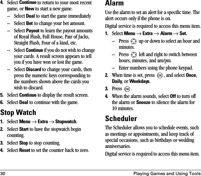 30 Playing Games and Using Tools4. Select Continue to return to your most recent game, or New to start a new game.– Select Deal to start the game immediately – Select Bet to change your bet amount.– Select Payout to learn the payout amounts of Royal Flush, Full House, Pair of Jacks, Straight Flush, Four of a kind, etc.– Select Continue if you do not wish to change your cards. A result screen appears to tell you if you have won or lost the game. – Select Discard to change your cards, then press the numeric keys corresponding to the numbers shown above the cards you wish to discard. 5. Select Continue to display the result screen.6. Select Deal to continue with the game.Stop Watch1. Select Menu → Extra → Stopwatch.2. Select Start to have the stopwatch begin counting. 3. Select Stop to stop counting.4. Select Reset to set the counter back to zero.AlarmUse the alarm to set an alert for a specific time. The alert occurs only if the phone is on.Digital service is required to access this menu item.1. Select Menu → Extra → Alarm → Set. – Press   up or down to select an hour and minutes.– Press   left and right to switch between hours, minutes, and am/pm.– Enter numbers using the phone keypad.2. When time is set, press  , and select Once, Daily, or Weekdays.3. Press .4. When the alarm sounds, select Off to turn off the alarm or Snooze to silence the alarm for 10 minutes.SchedulerThe Scheduler allows you to schedule events, such as meetings or appointments, and keep track of special occasions, such as birthdays or wedding anniversaries. Digital service is required to access this menu item. 