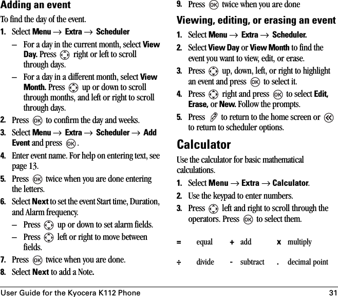 User Guide for the Kyocera K112 Phone 31Adding an eventTo find the day of the event.1. Select Menu → Extra → Scheduler – For a day in the current month, select View Day. Press   right or left to scroll through days.– For a day in a different month, select View Month. Press   up or down to scroll through months, and left or right to scroll through days.2. Press   to confirm the day and weeks.3. Select Menu → Extra → Scheduler → Add Event and press  .4. Enter event name. For help on entering text, see page 13.5. Press   twice when you are done entering the letters.6. Select Next to set the event Start time, Duration, and Alarm frequency.– Press   up or down to set alarm fields.– Press   left or right to move between fields.7. Press   twice when you are done.8. Select Next to add a Note.9. Press   twice when you are doneViewing, editing, or erasing an event1. Select Menu → Extra → Scheduler.2. Select View Day or View Month to find the event you want to view, edit, or erase.3. Press   up, down, left, or right to highlight an event and press   to select it.4. Press   right and press   to select Edit, Erase, or New. Follow the prompts.5. Press   to return to the home screen or   to return to scheduler options.CalculatorUse the calculator for basic mathematical calculations.1. Select Menu → Extra → Calculator.2. Use the keypad to enter numbers.3. Press   left and right to scroll through the operators. Press   to select them. =equal +add xmultiply÷divide -subtract .decimal point