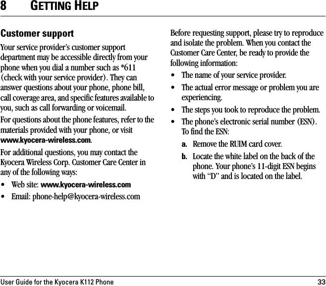 User Guide for the Kyocera K112 Phone 338GETTING HELPCustomer supportYour service provider’s customer support department may be accessible directly from your phone when you dial a number such as *611 (check with your service provider). They can answer questions about your phone, phone bill, call coverage area, and specific features available to you, such as call forwarding or voicemail. For questions about the phone features, refer to the materials provided with your phone, or visit www.kyocera-wireless.com.For additional questions, you may contact the Kyocera Wireless Corp. Customer Care Center in any of the following ways:• Web site: www.kyocera-wireless.com • Email: phone-help@kyocera-wireless.com Before requesting support, please try to reproduce and isolate the problem. When you contact the Customer Care Center, be ready to provide the following information:• The name of your service provider. • The actual error message or problem you are experiencing. • The steps you took to reproduce the problem. • The phone’s electronic serial number (ESN).To find the ESN: a. Remove the RUIM card cover. b. Locate the white label on the back of the phone. Your phone’s 11-digit ESN begins with “D” and is located on the label. 