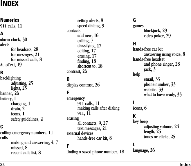 34 IndexINDEXNumerics911 calls, 11Aalarm clock, 30alertsfor headsets, 28for messages, 21for missed calls, 8AutoText, 19Bbacklightingadjusting, 25lights, 25banner, 26battery, 1charging, 1drain, 2icons, 1safety guidelines, 2Ccalling emergency numbers, 11callsmaking and answering, 4, 7missed, 8recent calls list, 8setting alerts, 8speed dialing, 9contactsadd new, 16calling, 7classifying, 17editing, 17erasing, 17finding, 18shortcut to, 18contrast, 26Ddisplay contrast, 26Eemergency911 calls, 11making calls after dialing 911, 11erasingall contacts, 9, 27text messages, 21external deviceshands-free car kit, 8Ffinding a saved phone number, 18Ggamesblackjack, 29video poker, 29Hhands-free car kitanswering using voice, 8hands-free headsetand phone ringer, 28jack, 3helpemail, 33phone number, 33website, 33what to have ready, 33Iicons, 6Kkey beepadjusting volume, 24length, 25tones or clicks, 25Llanguage, 26