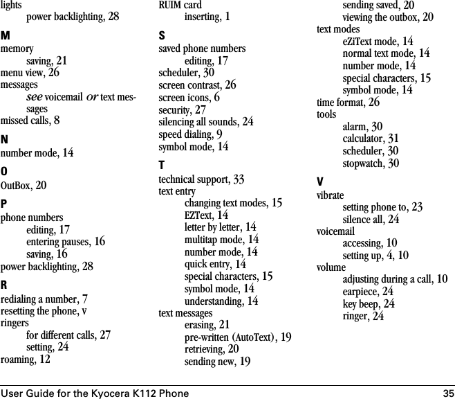 User Guide for the Kyocera K112 Phone 35lightspower backlighting, 28Mmemorysaving, 21menu view, 26messagessee voicemail or text mes-sagesmissed calls, 8Nnumber mode, 14OOutBox, 20Pphone numbersediting, 17entering pauses, 16saving, 16power backlighting, 28Rredialing a number, 7resetting the phone, vringersfor different calls, 27setting, 24roaming, 12RUIM cardinserting, 1Ssaved phone numbersediting, 17scheduler, 30screen contrast, 26screen icons, 6security, 27silencing all sounds, 24speed dialing, 9symbol mode, 14Ttechnical support, 33text entrychanging text modes, 15EZText, 14letter by letter, 14multitap mode, 14number mode, 14quick entry, 14special characters, 15symbol mode, 14understanding, 14text messageserasing, 21pre-written (AutoText), 19retrieving, 20sending new, 19sending saved, 20viewing the outbox, 20text modeseZiText mode, 14normal text mode, 14number mode, 14special characters, 15symbol mode, 14time format, 26toolsalarm, 30calculator, 31scheduler, 30stopwatch, 30Vvibratesetting phone to, 23silence all, 24voicemailaccessing, 10setting up, 4, 10volumeadjusting during a call, 10earpiece, 24key beep, 24ringer, 24