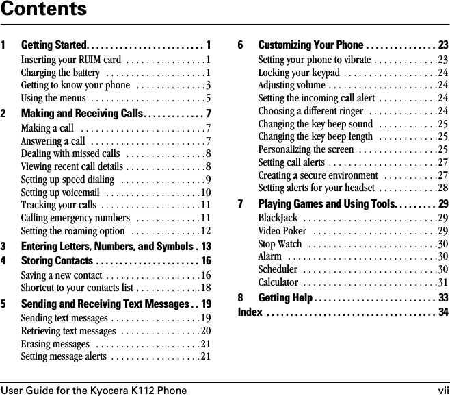 User Guide for the Kyocera K112 Phone viiContents1 Getting Started. . . . . . . . . . . . . . . . . . . . . . . . . 1Inserting your RUIM card  . . . . . . . . . . . . . . . .1Charging the battery   . . . . . . . . . . . . . . . . . . . .1Getting to know your phone   . . . . . . . . . . . . . .3Using the menus  . . . . . . . . . . . . . . . . . . . . . . .52 Making and Receiving Calls. . . . . . . . . . . . . 7Making a call   . . . . . . . . . . . . . . . . . . . . . . . . .7Answering a call  . . . . . . . . . . . . . . . . . . . . . . .7Dealing with missed calls   . . . . . . . . . . . . . . . .8Viewing recent call details . . . . . . . . . . . . . . . .8Setting up speed dialing   . . . . . . . . . . . . . . . . .9Setting up voicemail   . . . . . . . . . . . . . . . . . . .10Tracking your calls  . . . . . . . . . . . . . . . . . . . .11Calling emergency numbers   . . . . . . . . . . . . .11Setting the roaming option   . . . . . . . . . . . . . .123 Entering Letters, Numbers, and Symbols . 134 Storing Contacts . . . . . . . . . . . . . . . . . . . . . . 16Saving a new contact  . . . . . . . . . . . . . . . . . . .16Shortcut to your contacts list . . . . . . . . . . . . .185 Sending and Receiving Text Messages . . 19Sending text messages . . . . . . . . . . . . . . . . . .19Retrieving text messages  . . . . . . . . . . . . . . . .20Erasing messages   . . . . . . . . . . . . . . . . . . . . .21Setting message alerts  . . . . . . . . . . . . . . . . . .216 Customizing Your Phone . . . . . . . . . . . . . . . 23Setting your phone to vibrate . . . . . . . . . . . . .23Locking your keypad . . . . . . . . . . . . . . . . . . .24Adjusting volume . . . . . . . . . . . . . . . . . . . . . .24Setting the incoming call alert  . . . . . . . . . . . .24Choosing a different ringer  . . . . . . . . . . . . . .24Changing the key beep sound  . . . . . . . . . . . .25Changing the key beep length  . . . . . . . . . . . .25Personalizing the screen  . . . . . . . . . . . . . . . .25Setting call alerts . . . . . . . . . . . . . . . . . . . . . .27Creating a secure environment  . . . . . . . . . . .27Setting alerts for your headset  . . . . . . . . . . . .287 Playing Games and Using Tools. . . . . . . . . 29BlackJack  . . . . . . . . . . . . . . . . . . . . . . . . . . .29Video Poker   . . . . . . . . . . . . . . . . . . . . . . . . .29Stop Watch   . . . . . . . . . . . . . . . . . . . . . . . . . .30Alarm  . . . . . . . . . . . . . . . . . . . . . . . . . . . . . .30Scheduler  . . . . . . . . . . . . . . . . . . . . . . . . . . .30Calculator  . . . . . . . . . . . . . . . . . . . . . . . . . . .318 Getting Help . . . . . . . . . . . . . . . . . . . . . . . . . . 33Index  . . . . . . . . . . . . . . . . . . . . . . . . . . . . . . . . . . . .  34