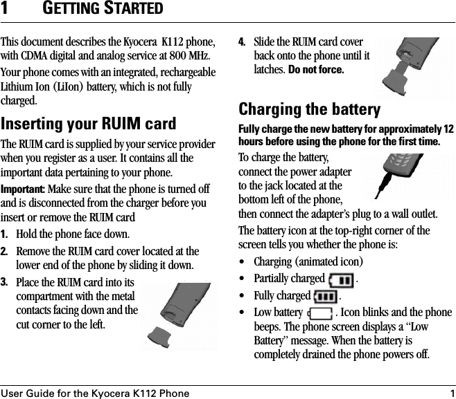 User Guide for the Kyocera K112 Phone 11GETTING STARTEDThis document describes the Kyocera  K112 phone, with CDMA digital and analog service at 800 MHz.Your phone comes with an integrated, rechargeable Lithium Ion (LiIon) battery, which is not fully charged.Inserting your RUIM cardThe RUIM card is supplied by your service provider when you register as a user. It contains all the important data pertaining to your phone.Important: Make sure that the phone is turned off and is disconnected from the charger before you insert or remove the RUIM card1. Hold the phone face down.2. Remove the RUIM card cover located at the lower end of the phone by sliding it down.3. Place the RUIM card into its compartment with the metal contacts facing down and the cut corner to the left.4. Slide the RUIM card cover back onto the phone until it latches. Do not force.Charging the batteryFully charge the new battery for approximately 12 hours before using the phone for the first time.To charge the battery, connect the power adapter to the jack located at the bottom left of the phone, then connect the adapter’s plug to a wall outlet. The battery icon at the top-right corner of the screen tells you whether the phone is:• Charging (animated icon)• Partially charged  .• Fully charged  .• Low battery  . Icon blinks and the phone beeps. The phone screen displays a “Low Battery” message. When the battery is completely drained the phone powers off.