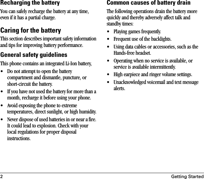 2Getting StartedRecharging the batteryYou can safely recharge the battery at any time, even if it has a partial charge.Caring for the batteryThis section describes important safety information and tips for improving battery performance. General safety guidelinesThis phone contains an integrated Li-Ion battery,• Do not attempt to open the battery compartment and dismantle, puncture, or short-circuit the battery.• If you have not used the battery for more than a month, recharge it before using your phone.• Avoid exposing the phone to extreme temperatures, direct sunlight, or high humidity.• Never dispose of used batteries in or near a fire. It could lead to explosion. Check with your local regulations for proper disposal instructions. Common causes of battery drainThe following operations drain the battery more quickly and thereby adversely affect talk and standby times:• Playing games frequently.• Frequent use of the backlights.• Using data cables or accessories, such as the Hands-free headset.• Operating when no service is available, or service is available intermittently.• High earpiece and ringer volume settings.• Unacknowledged voicemail and text message alerts.