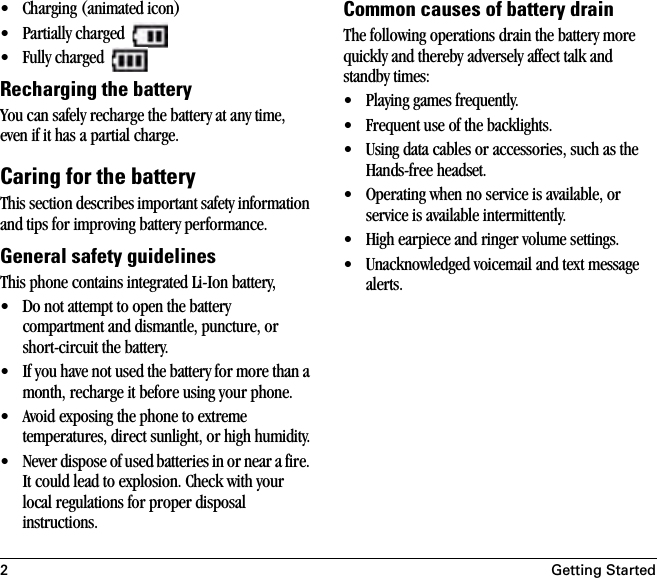 2Getting Started• Charging (animated icon)• Partially charged • Fully charged Recharging the batteryYou can safely recharge the battery at any time, even if it has a partial charge.Caring for the batteryThis section describes important safety information and tips for improving battery performance. General safety guidelinesThis phone contains integrated Li-Ion battery,• Do not attempt to open the battery compartment and dismantle, puncture, or short-circuit the battery.• If you have not used the battery for more than a month, recharge it before using your phone.• Avoid exposing the phone to extreme temperatures, direct sunlight, or high humidity.• Never dispose of used batteries in or near a fire. It could lead to explosion. Check with your local regulations for proper disposal instructions. Common causes of battery drainThe following operations drain the battery more quickly and thereby adversely affect talk and standby times:• Playing games frequently.• Frequent use of the backlights.• Using data cables or accessories, such as the Hands-free headset.• Operating when no service is available, or service is available intermittently.• High earpiece and ringer volume settings.• Unacknowledged voicemail and text message alerts.