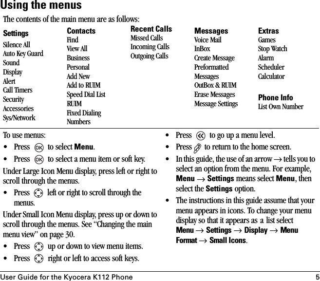 User Guide for the Kyocera K112 Phone 5Using the menusThe contents of the main menu are as follows:SettingsSilence AllAuto Key GuardSoundDisplayAlertCall TimersSecurityAccessoriesSys/NetworkContactsFindView AllBusinessPersonalAdd NewAdd to RUIMSpeed Dial ListRUIMFixed Dialing NumbersRecent CallsMissed CallsIncoming CallsOutgoing CallsMessagesVoice MailInBoxCreate MessagePreformatted MessagesOutBox &amp; RUIMErase MessagesMessage SettingsExtrasGamesStop WatchAlarmSchedulerCalculatorPhone InfoList Own NumberTo use menus:• Press   to select Menu.• Press   to select a menu item or soft key.Under Large Icon Menu display, press left or right to scroll through the menus.• Press   left or right to scroll through the menus.Under Small Icon Menu display, press up or down to scroll through the menus. See “Changing the main menu view” on page 30.• Press   up or down to view menu items.• Press   right or left to access soft keys.•Press   to go up a menu level.• Press  to return to the home screen.• In this guide, the use of an arrow → tells you to select an option from the menu. For example, Menu → Settings means select Menu, then select the Settings option.• The instructions in this guide assume that your menu appears in icons. To change your menu display so that it appears as a list select Menu → Settings → Display → Menu Format → Small Icons.