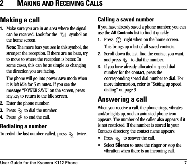 User Guide for the Kyocera K112 Phone 72MAKING AND RECEIVING CALLSMaking a call1. Make sure you are in an area where the signal can be received. Look for the   symbol on the home screen. Note: The more bars you see in this symbol, the stronger the reception. If there are no bars, try to move to where the reception is better. In some cases, this can be as simple as changing the direction you are facing. The phone will go into power save mode when it is left idle for 5 minutes. If you see the message “POWER SAVE” on the screen, press any key to return to the idle screen.2. Enter the phone number.3. Press   to dial the number.4. Press   to end the call.Redialing a numberTo redial the last number called, press   twice. Calling a saved numberIf you have already saved a phone number, you can use the All Contacts list to find it quickly.1. Press   right when on the home screen.This brings up a list of all saved contacts.2. Scroll down the list, find the contact you want, and press   to dial the number.3. If you have already allocated a speed dial number for the contact, press the corresponding speed dial number to dial. For more information, refer to “Setting up speed dialing” on page 9Answering a callWhen you receive a call, the phone rings, vibrates, and/or lights up, and an animated phone icon appears. The number of the caller also appears if it is not restricted. If the number is stored in your Contacts directory, the contact name appears. • Press   to asnwer the call.•Select Silence to mute the ringer or stop the vibration when there is an incoming call. 