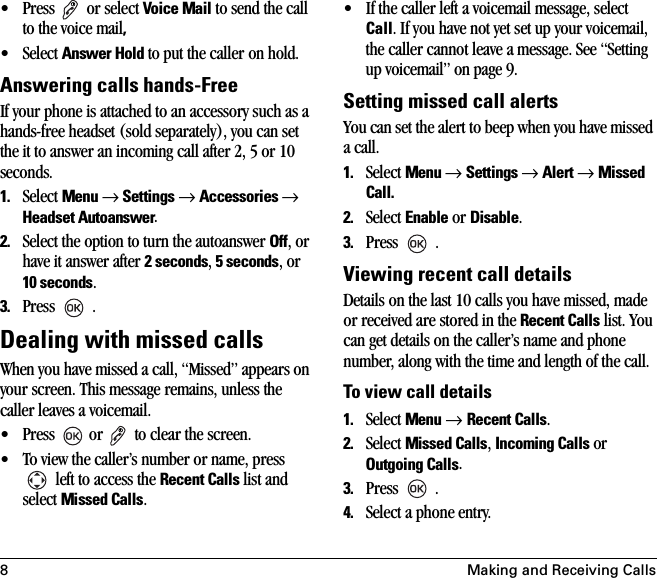 8 Making and Receiving Calls• Press   or select Voice Mail to send the call to the voice mail, •Select Answer Hold to put the caller on hold.Answering calls hands-Free If your phone is attached to an accessory such as a hands-free headset (sold separately), you can set the it to answer an incoming call after 2, 5 or 10 seconds.1. Select Menu → Settings → Accessories → Headset Autoanswer.2. Select the option to turn the autoanswer Off, or have it answer after 2 seconds, 5 seconds, or 10 seconds.3. Press  .Dealing with missed callsWhen you have missed a call, “Missed” appears on your screen. This message remains, unless the caller leaves a voicemail. • Press   or   to clear the screen.• To view the caller’s number or name, press  left to access the Recent Calls list and select Missed Calls.• If the caller left a voicemail message, select Call. If you have not yet set up your voicemail, the caller cannot leave a message. See “Setting up voicemail” on page 9.Setting missed call alertsYou can set the alert to beep when you have missed a call.1. Select Menu → Settings → Alert → Missed Call.2. Select Enable or Disable.3. Press  . Viewing recent call detailsDetails on the last 10 calls you have missed, made or received are stored in the Recent Calls list. You can get details on the caller’s name and phone number, along with the time and length of the call.To view call details1. Select Menu → Recent Calls.2. Select Missed Calls, Incoming Calls or Outgoing Calls.3. Press  .4. Select a phone entry.