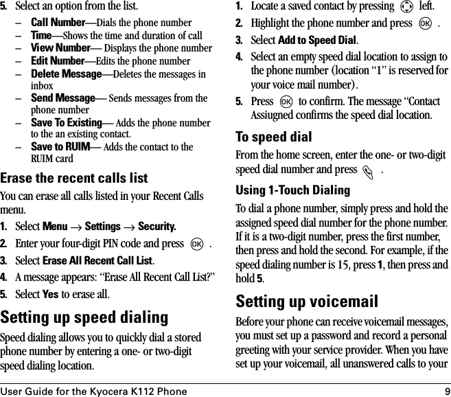 User Guide for the Kyocera K112 Phone 95. Select an option from the list.–Call Number—Dials the phone number–Time—Shows the time and duration of call–View Number— Displays the phone number–Edit Number—Edits the phone number–Delete Message—Deletes the messages in inbox–Send Message— Sends messages from the phone number–Save To Existing— Adds the phone number to the an existing contact.–Save to RUIM— Adds the contact to the RUIM cardErase the recent calls listYou can erase all calls listed in your Recent Calls menu.1. Select Menu → Settings → Security.2. Enter your four-digit PIN code and press   .3. Select Erase All Recent Call List.4. A message appears: “Erase All Recent Call List?”5. Select Yes to erase all. Setting up speed dialingSpeed dialing allows you to quickly dial a stored phone number by entering a one- or two-digit speed dialing location. 1. Locate a saved contact by pressing   left.2. Highlight the phone number and press   .3. Select Add to Speed Dial.4. Select an empty speed dial location to assign to the phone number (location “1” is reserved for your voice mail number). 5. Press   to confirm. The message “Contact Assiugned confirms the speed dial location.To speed dial From the home screen, enter the one- or two-digit speed dial number and press   .Using 1-Touch DialingTo dial a phone number, simply press and hold the assigned speed dial number for the phone number. If it is a two-digit number, press the first number, then press and hold the second. For example, if the speed dialing number is 15, press 1, then press and hold 5.Setting up voicemailBefore your phone can receive voicemail messages, you must set up a password and record a personal greeting with your service provider. When you have set up your voicemail, all unanswered calls to your 