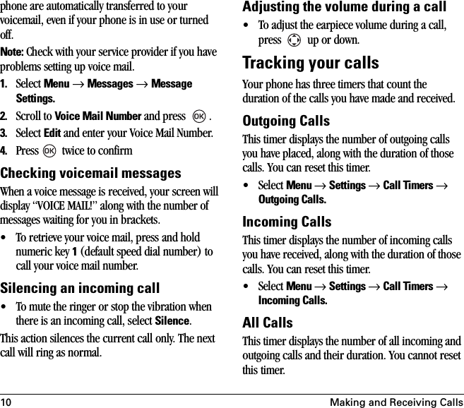 10 Making and Receiving Callsphone are automatically transferred to your voicemail, even if your phone is in use or turned off. Note: Check with your service provider if you have problems setting up voice mail.1. Select Menu → Messages → Message Settings.2. Scroll to Voice Mail Number and press  .3. Select Edit and enter your Voice Mail Number.4. Press  twice to confirmChecking voicemail messagesWhen a voice message is received, your screen will display “VOICE MAIL!” along with the number of messages waiting for you in brackets.• To retrieve your voice mail, press and hold numeric key 1 (default speed dial number) to call your voice mail number.Silencing an incoming call• To mute the ringer or stop the vibration when there is an incoming call, select Silence. This action silences the current call only. The next call will ring as normal.Adjusting the volume during a call• To adjust the earpiece volume during a call, press   up or down.Tracking your callsYour phone has three timers that count the duration of the calls you have made and received.Outgoing CallsThis timer displays the number of outgoing calls you have placed, along with the duration of those calls. You can reset this timer.•Select Menu → Settings → Call Timers → Outgoing Calls.Incoming CallsThis timer displays the number of incoming calls you have received, along with the duration of those calls. You can reset this timer.•Select Menu → Settings → Call Timers → Incoming Calls.All CallsThis timer displays the number of all incoming and outgoing calls and their duration. You cannot reset this timer.